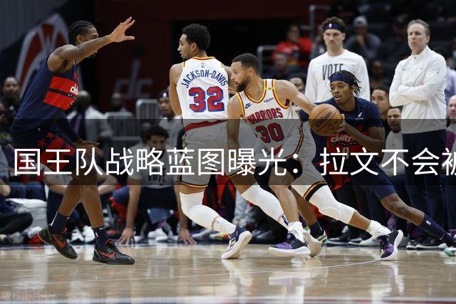 国王队战略蓝图曝光：拉文不会被买断 管理层押注全明星后卫交易价值复苏
