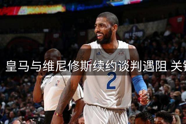 皇马与维尼修斯续约谈判遇阻 关键奖金条款成最大分歧